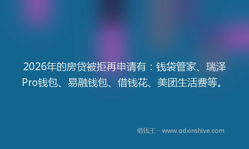 2026年的房贷被拒再申请有：钱袋管家、瑞泽Pro钱包、易融钱包、借钱花、美团生活费等。