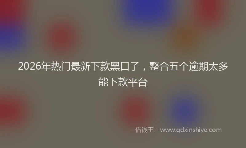 2026年热门最新下款黑口子，整合五个逾期太多能下款平台