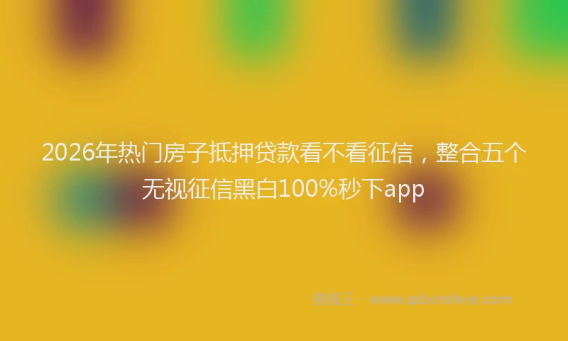 2026年热门房子抵押贷款看不看征信,整合五个无视征信黑白100%秒下app