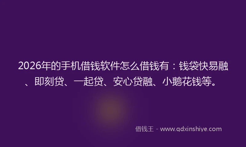 2026年的手机借钱软件怎么借钱有：钱袋快易融、即刻贷、一起贷、安心贷融、小鹅花钱等。