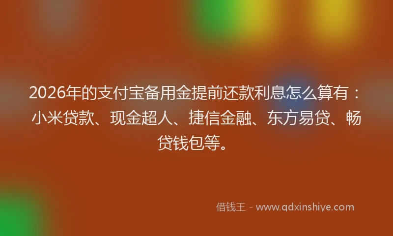2026年的支付宝备用金提前还款利息怎么算有：小米贷款、现金超人、捷信金融、东方易贷、畅贷钱包等。