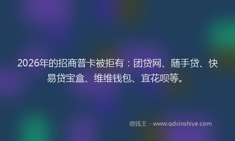 2026年的招商普卡被拒有：团贷网、随手贷、快易贷宝盒、维维钱包、宜花呗等。