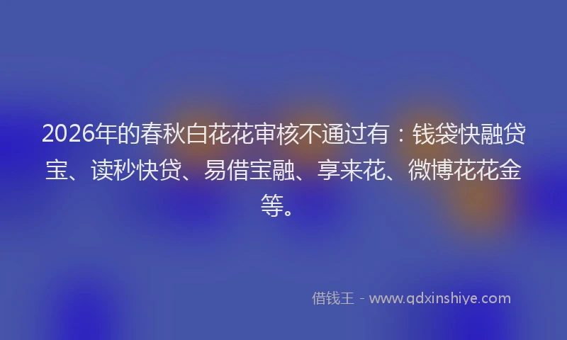 2026年的春秋白花花审核不通过有:钱袋快融贷宝、读秒快贷、易借宝融、享来花、微博花花金等。