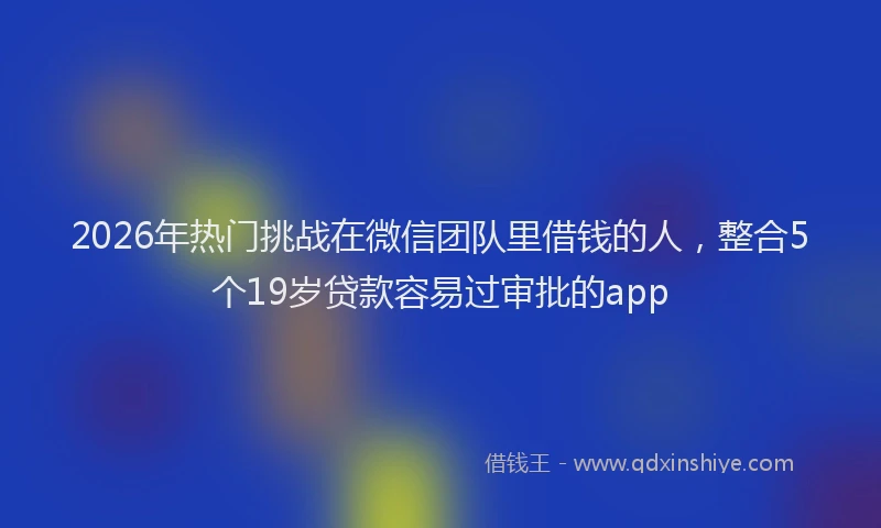 2026年热门挑战在微信团队里借钱的人，整合5个19岁贷款容易过审批的app