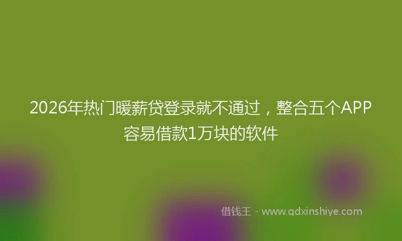 2026年热门暖薪贷登录就不通过，整合五个APP容易借款1万块的软件