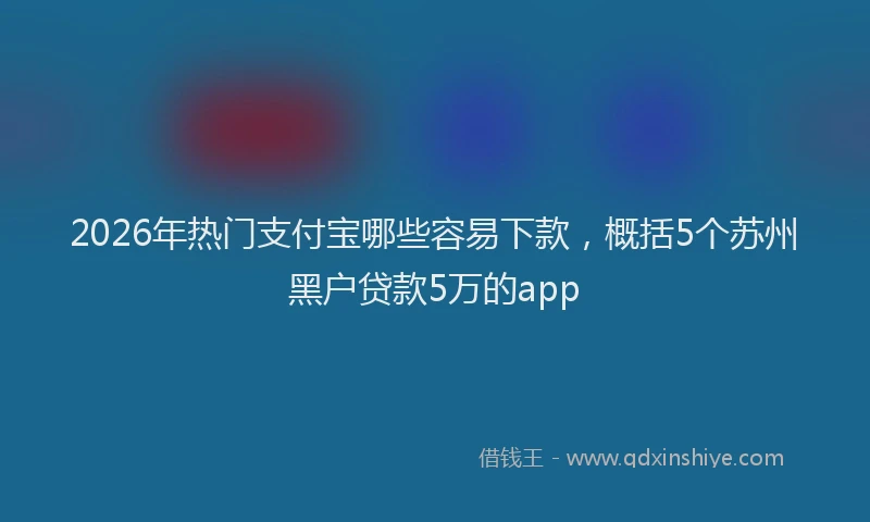2026年热门支付宝哪些容易下款，概括5个苏州黑户贷款5万的app