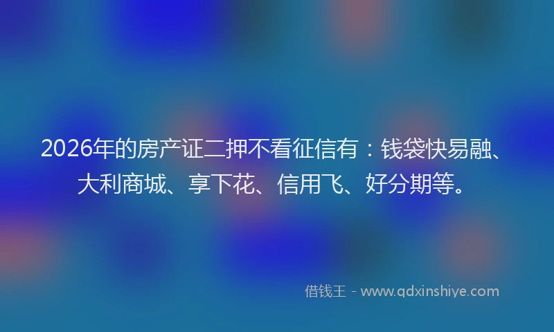 2026年的房产证二押不看征信有:钱袋快易融、大利商城、享下花、信用飞、好分期等。