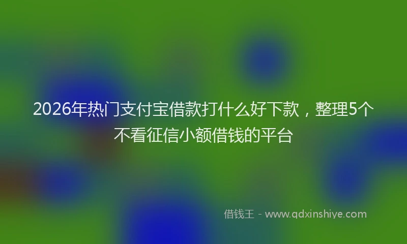 2026年热门支付宝借款打什么好下款，整理5个不看征信小额借钱的平台