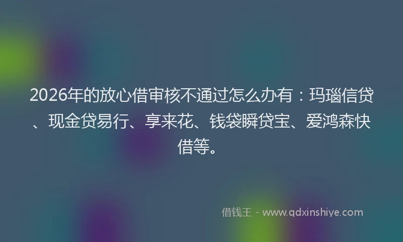 2026年的放心借审核不通过怎么办有:玛瑙信贷、现金贷易行、享来花、钱袋瞬贷宝、爱鸿森快借等。