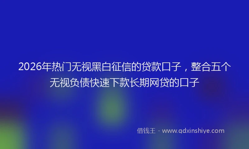 2026年热门无视黑白征信的贷款口子，整合五个无视负债快速下款长期网贷的口子