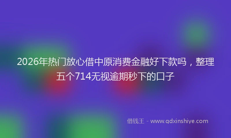 2026年热门放心借中原消费金融好下款吗，整理五个714无视逾期秒下的口子