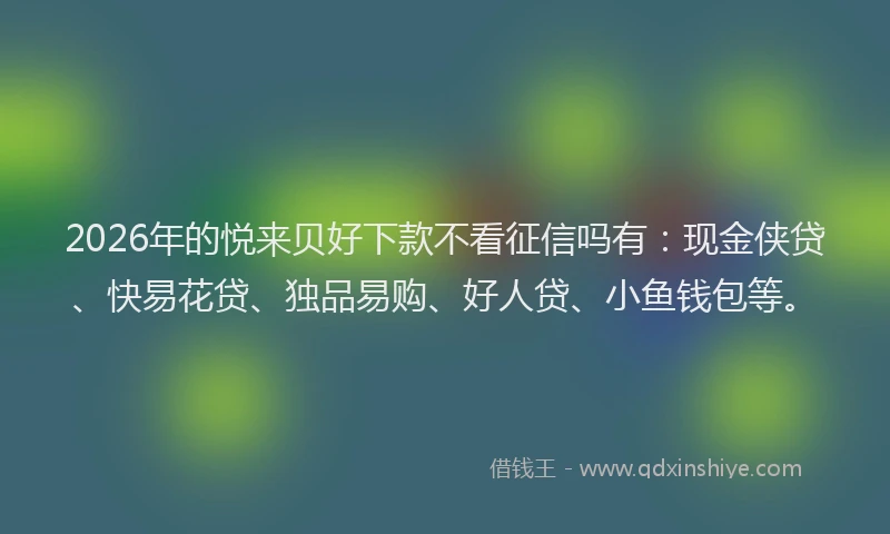 2026年的悦来贝好下款不看征信吗有：现金侠贷、快易花贷、独品易购、好人贷、小鱼钱包等。