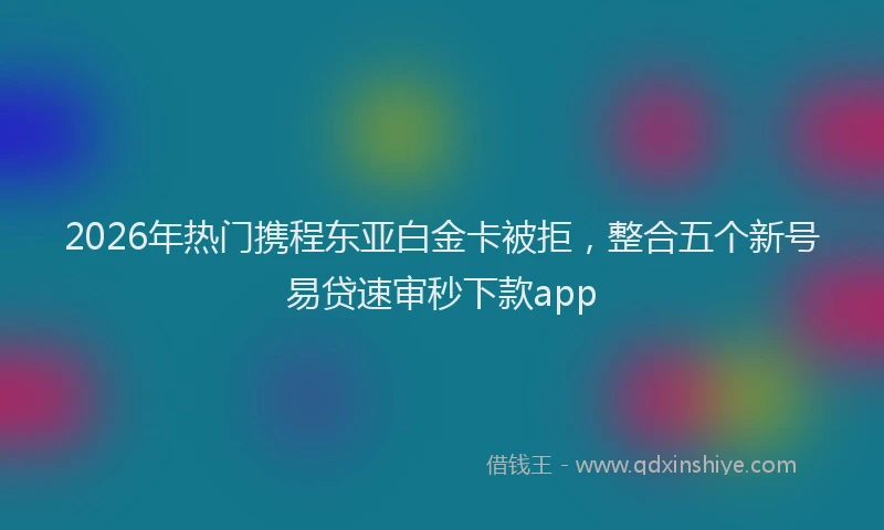 2026年热门携程东亚白金卡被拒，整合五个新号易贷速审秒下款app