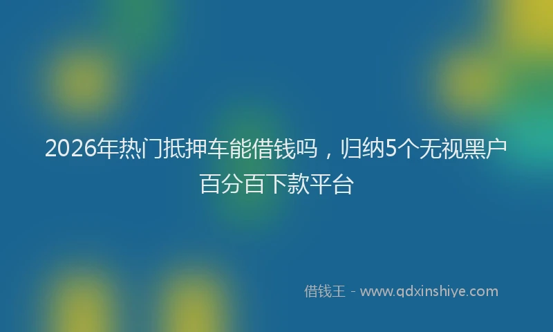 2026年热门抵押车能借钱吗，归纳5个无视黑户百分百下款平台