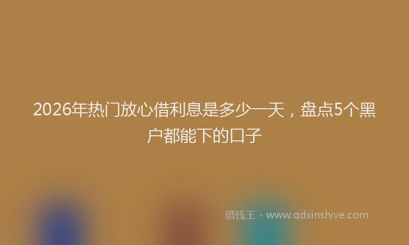 2026年热门放心借利息是多少一天，盘点5个黑户都能下的口子
