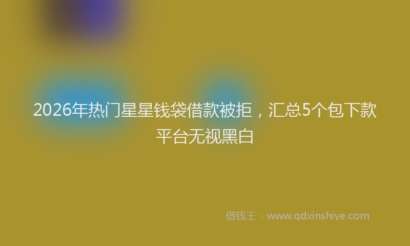 2026年热门星星钱袋借款被拒，汇总5个包下款平台无视黑白