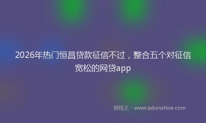 2026年热门恒昌贷款征信不过,整合五个对征信宽松的网贷app