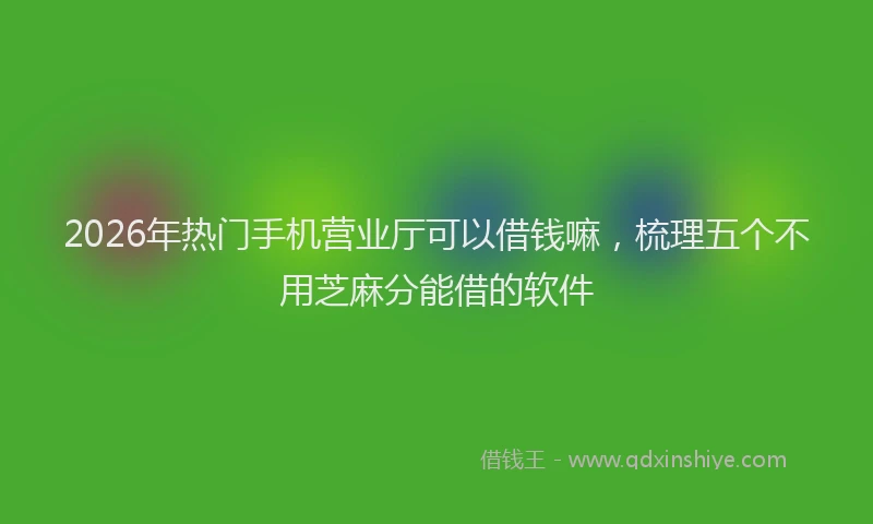 2026年热门手机营业厅可以借钱嘛，梳理五个不用芝麻分能借的软件