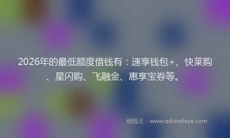 2026年的最低额度借钱有：速享钱包+、快莱购、星闪购、飞融金、惠享宝券等。