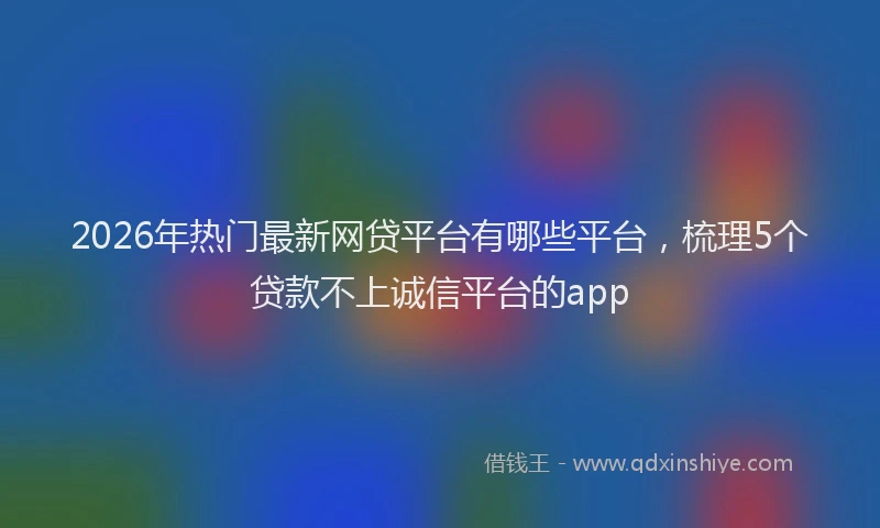 2026年热门最新网贷平台有哪些平台，梳理5个贷款不上诚信平台的app