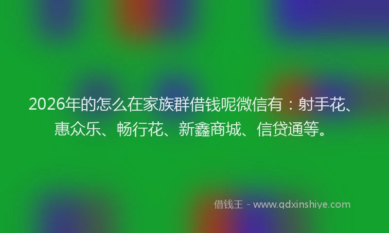 2026年的怎么在家族群借钱呢微信有：射手花、惠众乐、畅行花、新鑫商城、信贷通等。