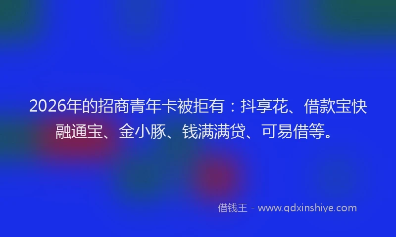 2026年的招商青年卡被拒有：抖享花、借款宝快融通宝、金小豚、钱满满贷、可易借等。