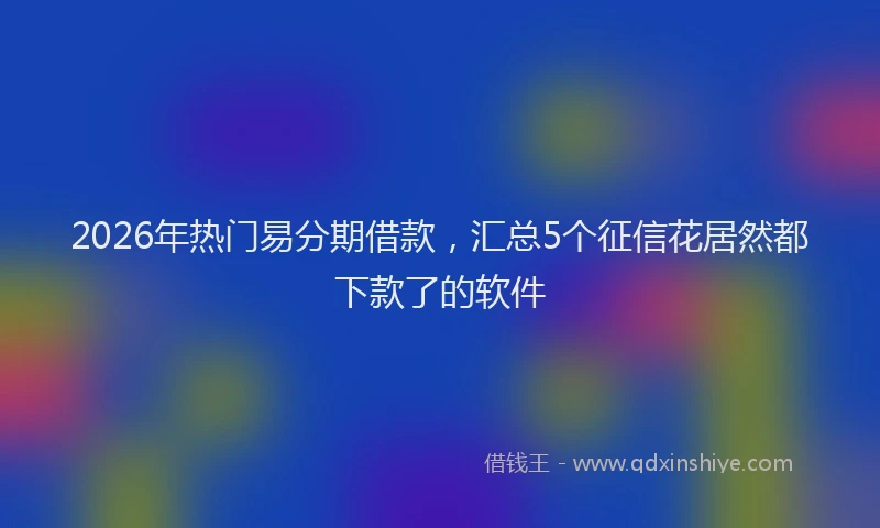 2026年热门易分期借款，汇总5个征信花居然都下款了的软件