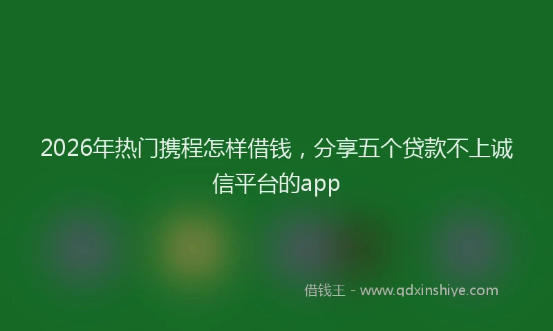 2026年热门携程怎样借钱，分享五个贷款不上诚信平台的app