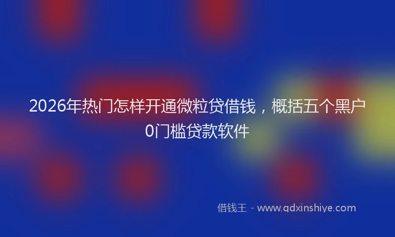 2026年热门怎样开通微粒贷借钱，概括五个黑户0门槛贷款软件