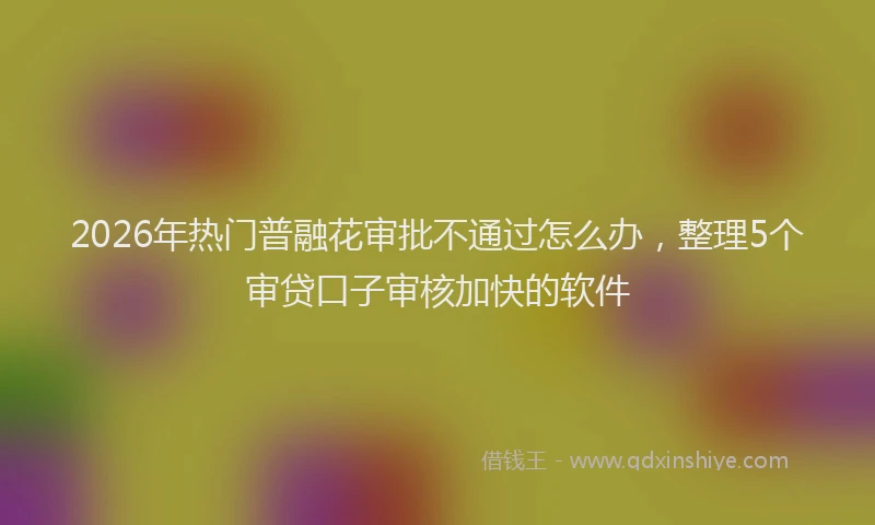 2026年热门普融花审批不通过怎么办，整理5个审贷口子审核加快的软件