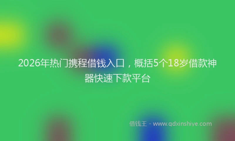 2026年热门携程借钱入口，概括5个18岁借款神器快速下款平台