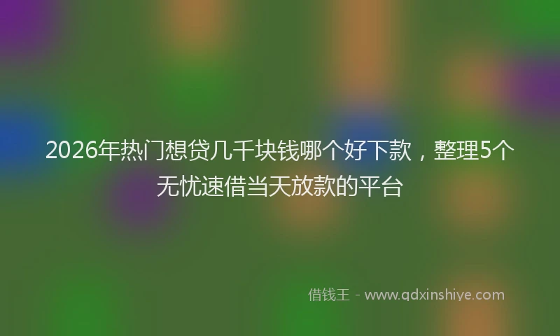 2026年热门想贷几千块钱哪个好下款，整理5个无忧速借当天放款的平台