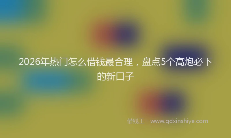 2026年热门怎么借钱最合理，盘点5个高炮必下的新口子