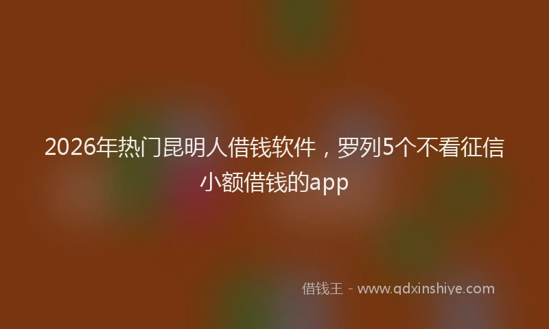 2026年热门昆明人借钱软件，罗列5个不看征信小额借钱的app