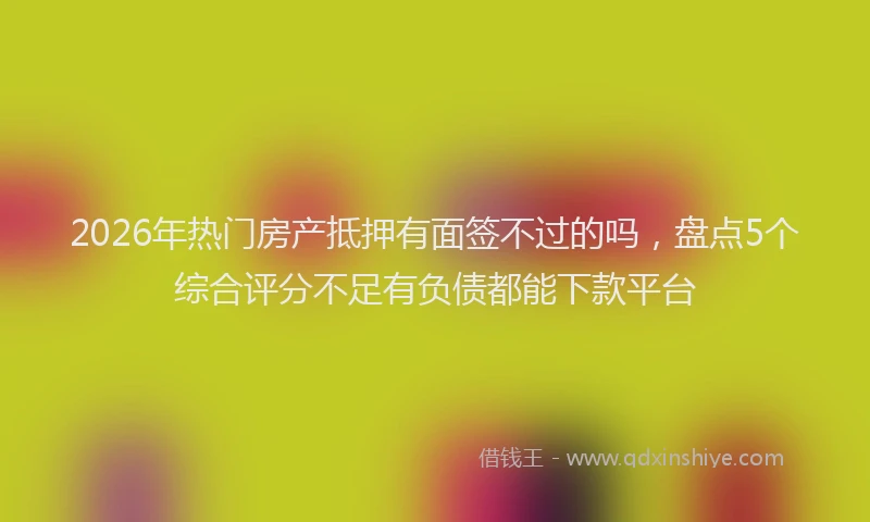2026年热门房产抵押有面签不过的吗,盘点5个综合评分不足有负债都能下款平台