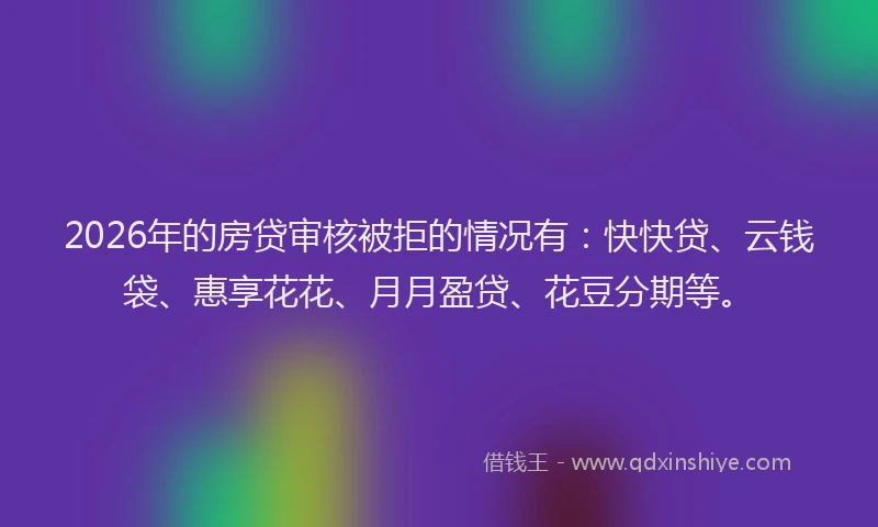 2026年的房贷审核被拒的情况有：快快贷、云钱袋、惠享花花、月月盈贷、花豆分期等。