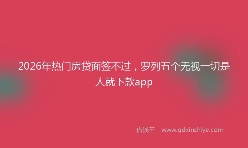 2026年热门房贷面签不过，罗列五个无视一切是人就下款app