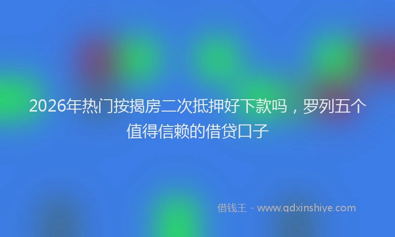 2026年热门按揭房二次抵押好下款吗，罗列五个值得信赖的借贷口子