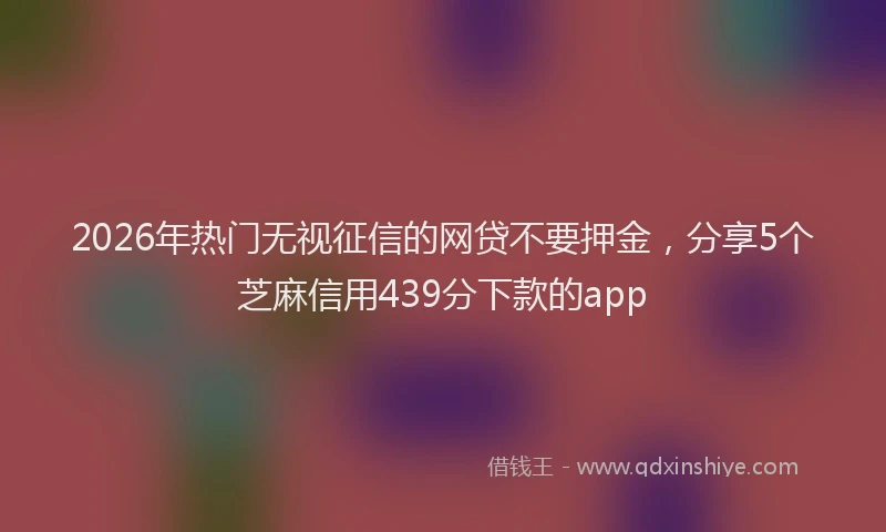 2026年热门无视征信的网贷不要押金,分享5个芝麻信用439分下款的app