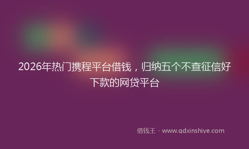 2026年热门携程平台借钱，归纳五个不查征信好下款的网贷平台
