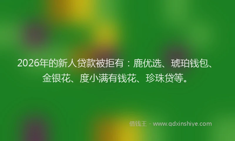 2026年的新人贷款被拒有：鹿优选、琥珀钱包、金银花、度小满有钱花、珍珠贷等。