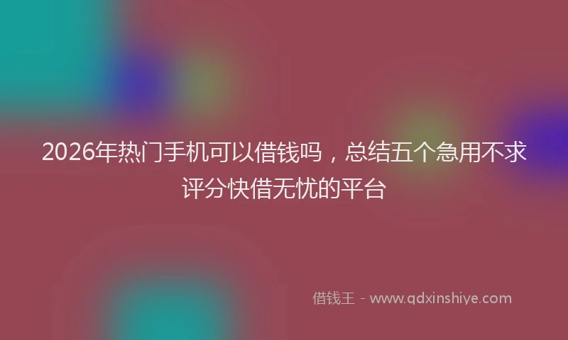 2026年热门手机可以借钱吗，总结五个急用不求评分快借无忧的平台
