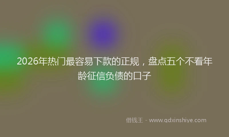 2026年热门最容易下款的正规，盘点五个不看年龄征信负债的口子