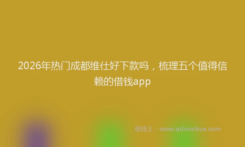 2026年热门成都维仕好下款吗，梳理五个值得信赖的借钱app