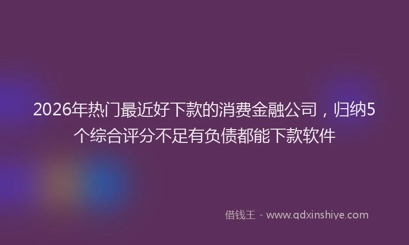 2026年热门最近好下款的消费金融公司，归纳5个综合评分不足有负债都能下款软件