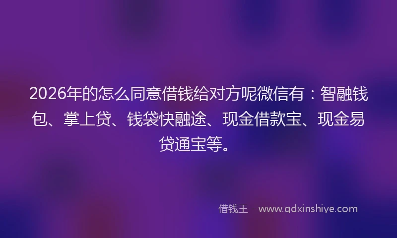 2026年的怎么同意借钱给对方呢微信有：智融钱包、掌上贷、钱袋快融途、现金借款宝、现金易贷通宝等。