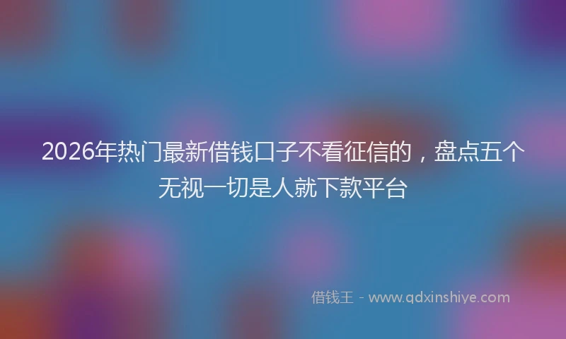 2026年热门最新借钱口子不看征信的，盘点五个无视一切是人就下款平台