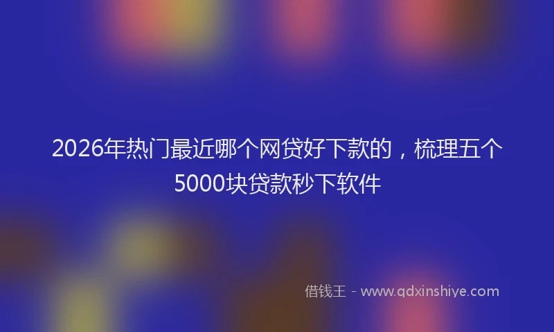 2026年热门最近哪个网贷好下款的，梳理五个5000块贷款秒下软件