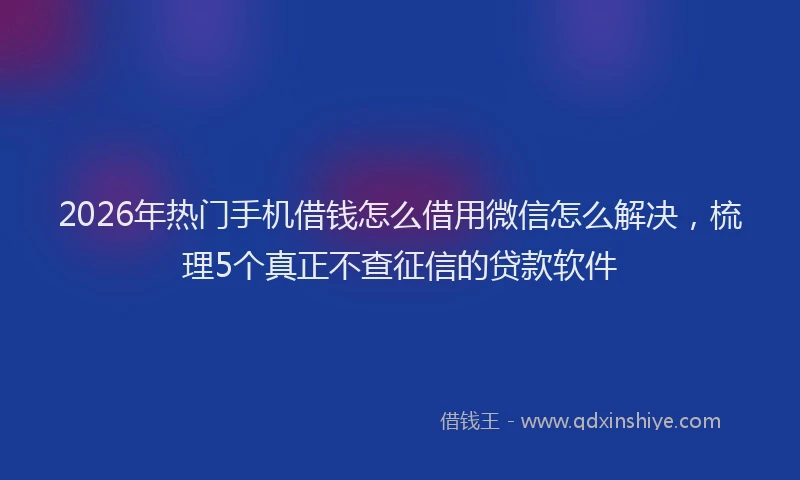 2026年热门手机借钱怎么借用微信怎么解决，梳理5个真正不查征信的贷款软件