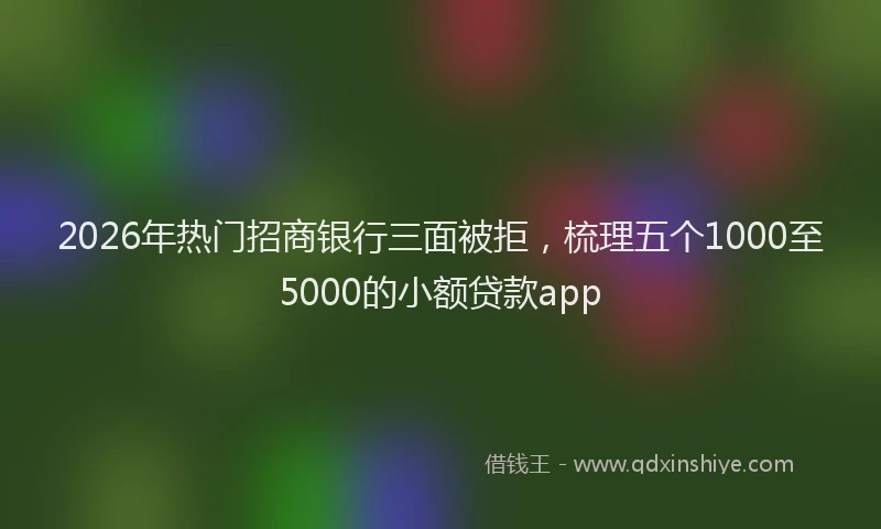 2026年热门招商银行三面被拒，梳理五个1000至5000的小额贷款app